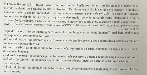 9. Francis Bacon (156)- 1626) filósofo, escritor e politico Inglês considerado um dos grandes precursores do
método moderno de pesquisa científico afirmou: "Os idolos e noções falsas que ora ocupam o intelecto
humano e nele se acham implantados nào somente o obstruem a ponto de ser dificil o acesso da verdade,
como, mesmo depois de seu pórtico logrado e descerrado, poderão ressurgir como obstáculo à própria
instauração das ciências, a não ser que os homens, já precavidos contra eles, se cuidem o mais que possam".
BACON, Francis. "Novum Organum (versalo eletrónica) XXXXVIII. Disponivel em: www.psb40.org.br/bib/b12 .pdf Acesso cm 2
Segundo Bacon, "são de quatro gêneros os idolos que bloqueiam a mente humana", qual item abaixo não
corresponde ao pensamento do filósofo:
0 de maio de 2015
a) Idolos do teatro - as opiniōes que se formam em nós em decorrência dos poderes das autoridades que nos
impōem seus pontos de vista.
b) Idolo da tribo - as opiniōes que se formam em nós.por sermos da espécie humana, ou seja, em decorrência
da natureza humana.
c) Idolo da caverna - as opiniōes que se formam em nós por erros e defeitos de nossos órgãos dos sentidos.
d) Idolos do direito - as opiniōes que se formam em nós por meio de decretos e leis que não podem ser
questionados.
e) Idolos do fórum - as opiniōes que se formam em nós como consequência da linguagem e de nossas relações
com os outros.