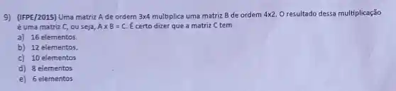 9) (IFPE/2015) Uma matriz A de ordem 3times 4 multiplica uma matriz B de ordem 4times 2 O resultado dessa multiplicação
é uma matriz C, ou seja, Atimes B=C É certo dizer que a matriz C tem
a) 16 elementos.
b) 12 elementos.
C) 10 elementos
d) 8 elementos
e) 6 elementos