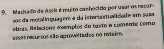 9. Machado de Assis é muito conhecido por usar os recur-
sos da metalinguagem e da intertextualidac le em suas
obras Relacione exemplos do texto e comente como
esses recursos são aproveitados no roteiro.