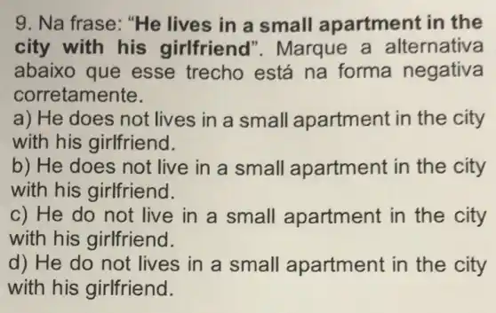 9. Na frase : "He lives in a small apartment in the
city with his girlfriend'Marque a alternativa
abaixo que esse trecho está na forma negativa
corretamente.
a) He does not lives in a small apartment in the city
with his girlfriend.
b) He does not live in a small apartment in the city
with his girlfriend.
c) He do not live in a small apartment in the city
with his girlfriend.
d) He do not lives in a small apartment in the city
with his girlfriend.