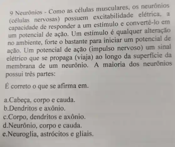 9 Neurônios - Como as células musculares os neuronios
(células nervosas possuem excitabilid ade elétrica,a
capacidade de responder a um estímulo e convertê-lo em
um potencial de ação . Um estímulo e qualquer alteração
no ambiente forte o bastante para iniciar um potencial de
ação. Um potencial de ação (impulso nervoso)um sinal
elétrico que se propaga (viaja) ao longo da superficie da
membrana de um neurônio . A maioria dos neurônios
possui três partes:
E correto o que se afirma em.
a.Cabeça , corpo e cauda.
b .Dendritos e axônio.
c.Corpo , dendritos e axônio.
d .Neurônio , corpo e cauda.
e.Neuroglia , astrócitos e gliais.