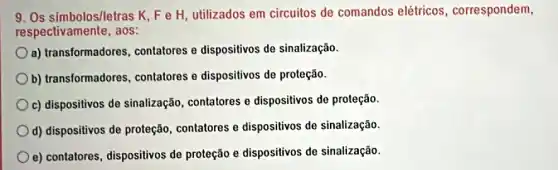 9. Os simbolos/letras K, Fe H utilizados em circuitos de comandos elétricos , correspondem,
respectivamente, aos:
a) transformadores contatores e dispositivos de sinalização.
b) transformadores contatores e dispositivos de proteção.
c) dispositivos de sinalização, contatores e dispositivos de proteção.
d) dispositivos de proteção contatores e dispositivos de sinalização.
e) contatores, dispositivos de proteção e dispositivos de sinalização.