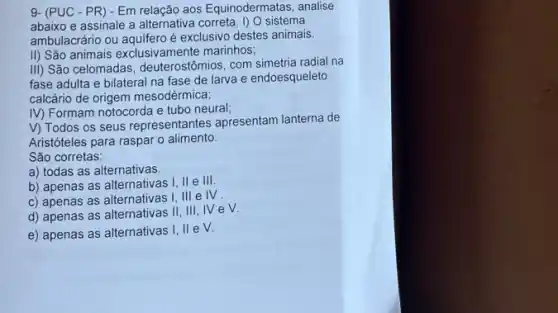 9- (PUC - PR) - Em relação aos Equinodermatas , analise
abaixo e assinale a alternativa correta. I) 0 sistema
ambulacrário ou aquifero é exclusivo destes animais.
II) São animais exclusivamente marinhos;
III) São celomadas deuterostômios, com simetria radia na
fase adulta e bilateral na fase de larva e endoesqueleto
calcário de origem mesodérmica;
IV) Formam notocorda e tubo neural;
V) Todos os seus representantes apresentam lanterna de
Aristóteles para raspar 0 alimento
São corretas:
a) todas as alternativas.
b) apenas as alternativas I, II e III.
c) apenas as alternativas I,III eIV
d) apenas as alternativas II,III,IV eV.
e) apenas as alternativas 1. lle V.