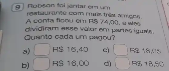 9 Robson foi jantar em um
restaurante com mais três amigos.
A conta ficou em R 74,00 e eles
dividiram esse valor em partes iguais.
Quanto cada um pagou?
a) square  R 16,40
C) square  R 18,05
b) square  R 16,00
d) square  R 18,50