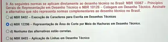 9. As seguintes normas se aplicam diretamente ao desenho técnico no Brasil: NBR 10067 - Principios
Gerais de Representaçã em Desenho Técnico e NBR 10126 - Cotagem em Desenho Técnico .Assinale
a alternativa que não representa normas complementares ao desenho técnico no Brasil.
a) NBR 8402 - Execução de Caracteres para Escrita em Desenhos Técnicos
c) NBR 12296 - Representação de Area de Corte por Meio de Hachuras em Desenho Técnico.
d) Nenhuma das allernativas estão corretas.
b) NBR 8403 - Aplicação de Linhas em Desenho Técnico