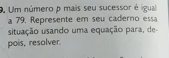 9. Um número p mais seu sucessor é igual
a 79. Repr esente em seu ca derno essa
situação usando uma equa cão para ,de-
pois, re solver.