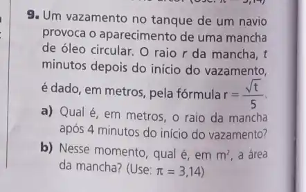 9. Um vazamento no tanque de um navio
provoca o aparecimento de uma mancha
de óleo circular. O raio r da mancha, t
minutos depois do início do vazamento,
é dado, em metros pela fórmula r=(sqrt (t))/(5)
a) Qual é, em metros, o raio da mancha
após 4 minutos do início do vazamento?
b) Nesse momento, qual é, em m^2 a área
da mancha? (Use: pi =3,14