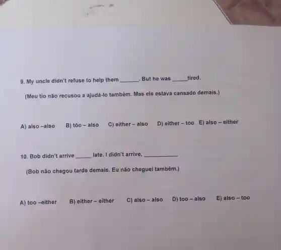 9. My uncle didn't refuse to help them __ .But he was __ tired.
(Meu tio não recusou a ajudá-lo também. Mas ele estava cansado demais.)
A) also -also
B) tôo - also
C) either - also
D) either - too E) also - either
10. Bob didn't arrive __ late. I didn't arrive, __
(Bob não chegou tarde demais. Eu não cheguei também.)
A) too-either
B) either -either
C) also - also
D) too - also
E) also - too