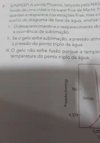 9. (UNIFESP A sonda Phoenix lançada pela NAS
fundo de uma cratera na superficie de Marte . N
quentes e reaparece nas estaçōes frias, mas a
auxilio do diagrama de fase da água analise
1. 0 desaparecim ento e o reaparecime nto do
a ocorrência de sublimação.
11. Se o gelo sofre sublimação , a pressão atm
à pressão do ponto triplo da água.
III. O gelo não sofre fusão porque a temper
temperatura do ponto triplo da água.