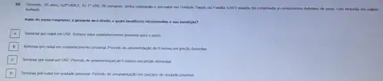 90 Gestante, 30 anos, G2P1AOC1 IG 1^ast USC26
semanas. Vinha realizando o pré-natal em Unidade Saide da Famila (USF) quando foi condenxia a cumprimento definitivo de pena, com redusto em regime fechado
Além do parto hospitalar,a gestante terá direito a quals beneficios relacionados a sua condiçáo?
A Terminar prénatal em USF Retorno para estabelecimento prisional apos o parto.
B Terminar pré-natal em estabelecment prisonal. Periodo de amamentação de 6 meses em pristo domicliar
C Terminar pré-natal em USF Periodo de amamentação de 6 meses em prisso domiciliar.
D Terminar pré-natal em unidade prisional. Periodo de amamentaçác em berçáno de unidade prisional