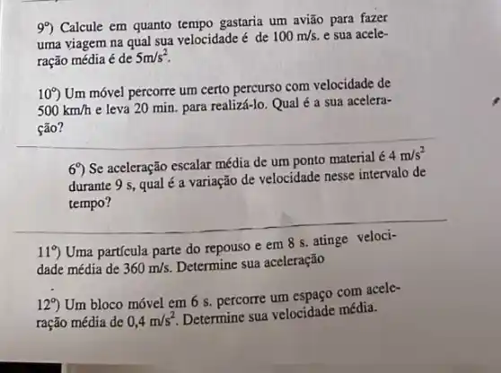 99) Calcule em quanto tempo gastaria um avião para fazer
uma viagem na qual sua velocidade é de
100m/s. e sua acele-
ração média é de
5m/s^2
10^circ )
Um móvel percorre um certo percurso com velocidade de
500km/h
e leva 20 min para realizá-lo. Qual é a sua acelera-
ção?
69) Se aceleração escalar média de um ponto material
4m/s^2
durante 9 s, qual é a variação de velocidade nesse intervalo de
__
119 Uma partícula parte do repouso e em 8 s. atinge veloci-
dade média de 360m/s.
Determine sua aceleração
12^circ )
Um bloco móvel em 6 s. percorre um espaco com acele-
ração média de 0,4m/s^2
Determine sua velocidade média.