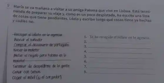 9
María se va mañana a visitar a su amiga Paloma que vive en Lisboa. Está termi-
nando de preparar su viaje y, como es un poco despistada , ha escrito una lista
de cosas que tiene pendientes . Léela y escribe luego qué cosas tiene ya hechas
y cuáles no.
Recoger el billete en la ageneia
Buscar el banador
comprar el diccionario de portugués
maleta
Meter el regalo para Paloma en la
__
Terminar de despedirme de la gente
Cenar con Sebas
coger el movil (iy el cargador!)
1. Yaha recogido el billete en la agencia.
2. __
3. __
4. __
5. __
6. __
7. __
8. __