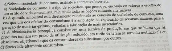 9)Sobre a sociedade de consumo, assinale a alternativa incorreta:
a) Sociedade de consumo é o tipo de sociedade que promove, encoraja ou reforça a escolha de
um estilo de vida consumista, rejeitando todas as opções culturais alternativas.
b) A questão ambiental está diretamente relacionada ao conceito de sociedade de consumo, uma
vez que um dos efeitos do consumismo é a ampliação da exploração de recursos naturais para a
geração de matérias-primas voltadas à fabricação de mais mercadorias.
c) A obsolescência perceptiva consiste em uma técnica de produção em que se busca que os
produtos tenham um prazo de utilização reduzido, em razão de terem se tornado inutilizáveis ou
obsoletos, objetivando que os consumidores os substituam por outros.
d) Sociedade consumista.