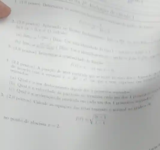 In a
(agt 0,aneq 1)
calcules limites fundamentals
There are to the the
(b)
lim _(xarrow 0)(x^2-x^2n)/(sin(x-sinx))
(Dica
-cos2x=2sin^2x
pontos) Investigue a continuidade da
f(x)=x-vert xvert cosx=0
ourticula que se move
segundes
a equacao
x=3e^2-t^3
segundas com posicao de uma
(b) Onale o sen Qual
(c) Qual 6 da particula ao terminar cada uni don I primein
Qual e a velocidade diento depois dos 1 primeires segundas
no ponto de abscissa
x=2
5. (2,0 pontos) Calcule us equacoes das retas tangente e normal an grafication
f(t)=sqrt ((2t+1)/(t-1))