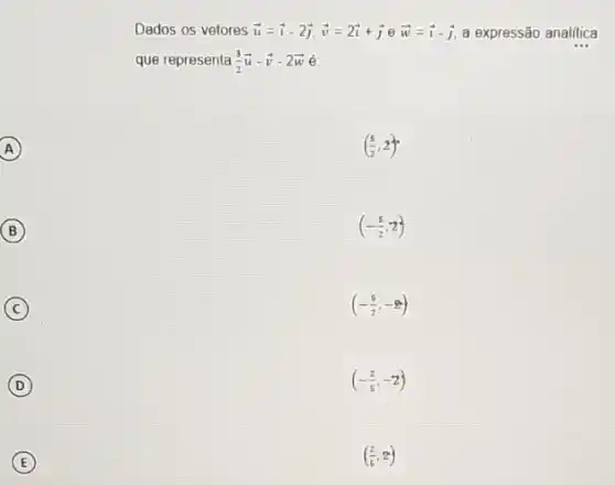 A A
B (B)
C
D
E
Dados os vetores overrightarrow (u)=overrightarrow (i)-2overrightarrow (j),overrightarrow (v)=2overrightarrow (i)+overrightarrow (j)eoverrightarrow (w)=overrightarrow (i)-overrightarrow (j) a expressão analitica
que representa (3)/(2)overrightarrow (u)-overrightarrow (v)-2overrightarrow (w)
((5)/(2),2)
(-(5)/(2),2)
(-(5)/(2),-2)
(-(2)/(5),-2)
((2)/(5),2)