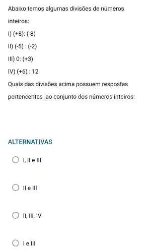 Abaixo temos algumas divisões de números
inteiros:
1) (+8):(-8)
II) (-5):(-2)
III) 0:(+3)
IV) (+6):12
Quais das divisões acima possuem respostas
pertencentes ao conjunto dos números inteiros:
AL TERNATIVAS
I, ll e 111
II e 1Vert 
II, III , IV
le 111