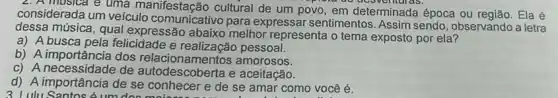 ac acavemulas.
considerada um veiculo comunicativo para expressar sentimentos Assim sendo, observando a letra
considerada u e uma cultural de um povo em determinada época ou Ela é
dessa música, qual expressão abaixo melhor representa o tema exposto por ela?
a) A busca pela felicidade e realização pessoal.
b) A importância dos amorosos.
c) A necessidade de autodescoberta e aceitação.
d) A importância de se conhecer e de se amar como você é.
3 I ulu