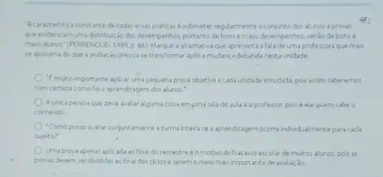 "Acaracteristica constante detodas essas práticas é submeter regularmente o conjunto dos alunos a provas
que evidenciam uma distribuicão dos desempenhos, portanto de bons emaus desempenhos, senão de bonse
maus alunos" (FERRENOUD, 1999 p. 66). Marque a alternativa que apresenta a Fala de uma professora que mais
se aproxima do que a avaliação precisase transformar apos a mudanç debatida nesta unidade.
"Emuito importante aplicar uma pequena prova objetiva a cada unidade estudada, pols assim saberemos
com certeza como fol a aprendizagem dos alunos.
Aunica pessoa que deve avaliar alguma colsa em uma salade aula é o professor, poisé ele quern sabe o
conteúdo
"Como posso avaliar conjune amente a turma Inteirase a aprendizagem ocorre individ ualmente para cada
sujeito?
Uma prova apenas aplicada ao final do semestre éo motivo do fracasso escolar de multos alunos pois as
provas devem ser divididas ao final dos ciclos e seremo meio mais importante de avaliação.