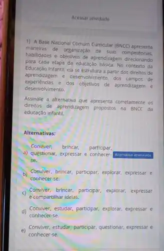 Acessar atividade
1) A Base Nacional Comum Curricular (BNCC)apresenta
maneiras de organização de suas competências,
habilidades e objetivos de aprendizagem direcionando
para cada etapa da educação básica. No contexto da
Educação Infantil, ela se estrutura a partir dos direitos de
aprendizagem e desenvolvimento, dos campos de
experiências e dos objetivos de aprendizagem e
desenvolvimento.
Assinale a alternativa que apresenta corretamente os
direitos de aprendizagem propostos na BNCC da
educação infantil.
Alternativas:
Conviver, brincar, participar,
a) questionar, expressar e conhecer- Airernativa assinalada
se.
b)
Conviver, brincar participar, explorar,expressar e
conhecer-se.
C) Conviver,brincar participar, explorar,expressar
e.compartilhar ideias.
d)
Conviver, estudar participar, explorar expressar e
conhecer-se.
e)
Conviver, estudar participar, questionar expressar e
conhecer-se.