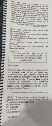 acompanhed para a criança deve vir
acompanhado leitura. Que tal
apenas respectiva
e daras um baralho
horas de diversao enemb
de presente pa conjunto
compre um DVD e acrescente no embrulho
combinação de ver filme junto? Quando
de micro-ondas, que vale a
propaganda, nào tem preço.
participa, o presente como diz a
CHARLAB, Sergio. Selegoes Reader's Digest,
Dezembro 2009. p. 5.
127-A
defendida pelo autor está
fundamentada na tese
(A)a criatividade e a participação devem
fazer parte do presente.
(B) a propaganda defende que presente tem
que ser caro.
(C)- dinheiro compra tudo menos a
felicidade.
(D)- livro deve vir acompanhado da
respectiva leitura.
D17- RECONHECER O SENTIDO DAS
RELACÓES LÓGICC DISCURSIVAS
MARCADAS POR CONJUNCOES,
ADVÉRBIOS ETC.
Leia o texto.
Acho uma boa ideia abrir as escolas no fim
de semana, mas os alunos devem ser
supervisionados por alguém responsável
pelos jogos ou qualquer opção de lazer que
se ofereça no dia . A comunidade poderia
interagir e participar de atividades
interessantes. Poderiam ser feitas gincanas,
festas e até churrascos dentro da escola.
(Juliana Araújo e Souza)
(Correio Braziliense, 10/02/2003 Gabarito p. 2.)
128-Em "A comunidade poderia interagir e
participar de atividades interessantes
7), a palavra destacada indica
(A) alternância.
(B) oposição.
(C)adição.
(D) explicação.
Leia o texto.