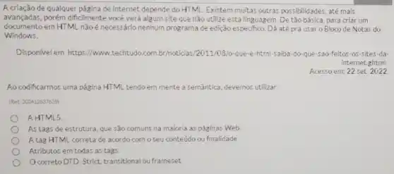 A.criação de qualquer página de internet depende do HTML Existem multas outras possibilidades até mais
avançadas, porém dificilmente você verá algum site que nào utilize esta linguagem. De tão básica para criar um
documento em HTML nǎo é necessário nenhum programa de edição especifico. Dá até pra usar o Bloco de Notas do
Windows.
Dispon/vel em: https I/www.techtudo.com.br/noticias 2011/08/0-que-e-html-saiba-do-que -5ao-feitos-os-sites da
internet ghtml
Acesso em: 22 set 2022
Ao codificarmos uma página HTML tendo em mente a semântica, devemos utilizar.
IRet: 252412837639
A HTML5
As tags de estrutura, que sào comuns na maioria as páginas Web
A tag HTML correta de acordo com oseu conteúdo ou finalidade
Atributos em todas as tags.
correto DTD: Strict transitional ou frameset