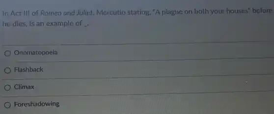 In Act III of Romeo and Juliet Mercutio stating, "A plague on both your houses" before
he dies, is an example of
Onomatopoeia
Flashback
Climax
Foreshadowing