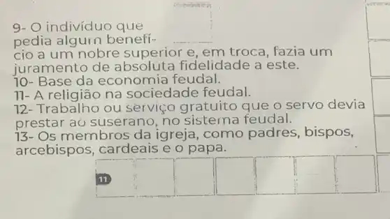 activities
9- O indivíduo que
pedia algurn benefi- __
cio a um nobre superior e, em troca, fazia um
juramento de absoluta fidelidade a este.
70- Base da economia feudal.
11- A religião na sociedade feudal.
12- Trabalho ou serviço gratuito que o servo devia
prestar aỏ suserano, no sistema feudal.
13- Os membros da igreja, como padres, bispos,
arcebispos ,cardeais e o papa.
square 
square 
square 
square 
square 
square