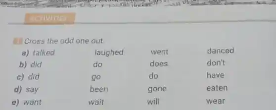 ACTIVITIES
Cross the odd one out.
a) talked	laughed	went	danced
b) did	do	does	don't
c) did	go	do	have
d) say	been	gone	eaten
e) want	wait	will	wear