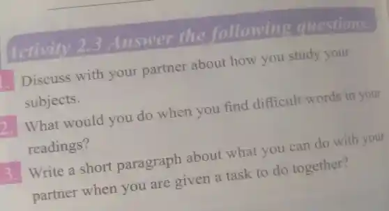 Activity 2.3 Answer the followin g questions.
Discuss with your partner about how you study your
subjects.
2.
What would you do when you find difficult words in your
readings?
3.
Write a short paragraph about what you can do with your
partner when you are given a task to do together?