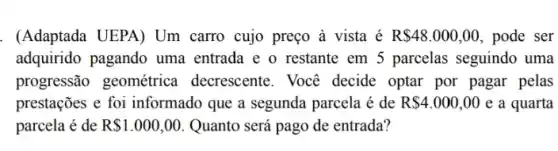 . (Adaptada UEPA) Um carro cujo preço à vista é R 48.000,00 , pode ser
adquirido pagando uma entrada e o restante em 5 parcelas seguindo uma
progressão geométrica decrescente. Você decide optar por pagar pelas
prestações e foi informado que a segunda parcela é de R 4.000,00 e a quarta
parcela é de R 1.000,00 Quanto será pago de entrada?