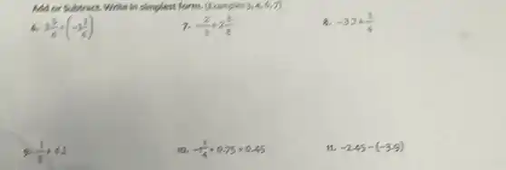 Add or Subtract. Write In simplest form. (Examples 3,4,6,7)
3(5)/(6)+(-1(2)/(6))
-(2)/(3)+2(3)/(8)
8. -32+(1)/(4)
9. (1)/(3)+42
10. -1(1)/(4)+0.75+0.45
-2.45-(-3.9)