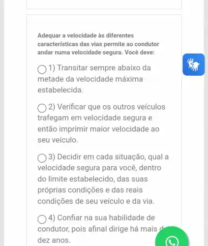 Adequar a velocidade às diferentes
características das vias permite ao condutor
andar numa velocidade segura. Você deve:
) 1) Transitar sempre abaixo da
metade da velocidade máxima
estabelecida.
2) Verificar que os outros veículos
trafegam em velocidade segura e
então imprimir maior velocidade ao
seu veículo.
3) Decidir em cada situação, qual a
velocidade segura para você, dentro
do limite estabelecido, das suas
próprias condições e das reais
condições de seu veículo e da via
4) Confiar na sua habilidade de
condutor, pois afinal dirige há mais d