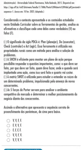 Administração) - Universidade Federal Fluminense, Volta Redonda, 2015. Disponivel em:
https://app.uff.br/riuff,/bitstream/handle/1/1886 /Paulo%20Roberto%20Vidal .pdf;isessionid=
sequence=1. Acesso em: 10 fex 2023. Adaptado.)
Considerando o contexto apresentado e os conteúdos estudados
nesta Unidade Curricular sobre as ferramentas de gestão ,analise as
afirmativas e classifique cada uma delas como verdadeira (V) ou
falsa (F)
( ) 0 significado da sigla PDCA é:Plan (planejar), Do (executar)
Check (controlar) e Act (agir). Essa ferramenta é utilizada nas
propriedades rurais como um método para análise e solucão de
problemas.
( ) A 5W2H é eficiente para montar um plano de ação porque
possibilita responder a questoes importantes , como: o que deve ser
feito, por que deve ser feito, quem deve fazer, onde e quando será
implantada uma ação , como isso será feito e quanto vai custar.
( ) A matriz SWOT é utilizada para estudar e entender as raizes de
um determinado problema , impulsionada pela ameaça de novos
concorrentes.
( ) As 5 forças de Porter servem para analisar o ambiente
competitivo do mercado e determinar o melhor posicionamento do
negócio diante dos concorrentes.
Assinale a alternativa que apresenta a sequência correta de
preenchimento dos parênteses, de cima para baixo.
V, V, F, F.
F, V, V, F.
F, F, F, F.
V, V, F, V.
V, F, V, V.