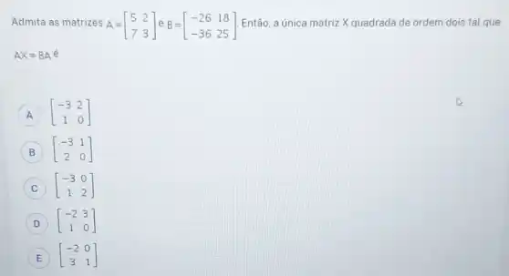 Admita as matrizes A= A=[} 5&2 7&3 ] Então, a única matriz X quadrada de ordem dois tal que
AX=BAacute (e)
[} -3&2 1&0 ] A
B [} -3&1 2&0 ] B
C [} -3&0 1&2 ] C
D [} -2&3 1&0 ] D
E E [} -2&0 3&1 ]