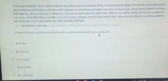 Aeducacao pelapolise para a polis exiglade cada didadhoumenvolvimento diretonos interesses dacidade Por um lado, tal envolvimento
representavaum privilegio em relacso a todos quantos se encontravam exchoidos em malor ou menor grau, do uso pleno daquele estatuto
testrangeiros, metecos, excrawos multeres e crian(as). Exclusio essa que poderia ser definitiva ou apenas tempor aria fcomo aconteceria
Com una crianca filla de pais cidadaos que nào howesse atingido ainda a maioridade). Mas o exercicio da cidadania constitula tambern
poderlam sentratentaciode fugir.
Otestoindica que na politicadapolis, duranteo periodo mencionado, havia a soberania
a) do mite
b) datirania
c) darefigiao
d) do extroto