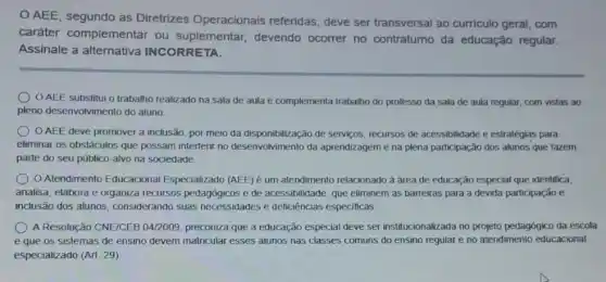 AEE, segundo as Diretrizes Operacionais referidas, deve ser transversal ao curriculo geral, com
caráter complementar ou suplementar devendo ocorrer no contraturno da educação regular.
Assinale a alternativa INCORRETA.
AEE substitui o trabalho realizado na sala de aula e complementa trabalho do professo da sala de aula regular , com vistas ao
pleno desenvolvimento do aluno
OAEE deve promover a inclusão, por meio da disponibilização de serviços recursos de acessibilidade e estratégias para
eliminar os obstáculos que possam interferir no desenvolvimento da aprendizagem e na plena participação dos alunos que fazem
parte do seu público alvo na sociedade.
Atendimento Educacional Especializado (AEE) é um atendimento relacionado à área de educação especial que identifica.
analisa, elabora e organiza recursos pedagógicos e de acessibilidade, que eliminem as barreiras para a devida participação e
inclusão dos alunos considerando suas necessidades e deficiências especificas.
A Resolução CNEICEB 04/2009 preconiza que a educação especial deve ser institucionalizada no projeto pedagógico da escola
e que os sistemas de ensino devem matricular esses alunos nas classes comuns do ensino regular e no atendimento educacional
especializado (Art. 29)