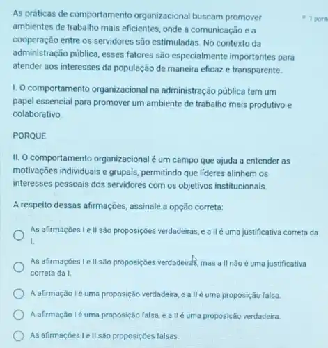 A afirmação lé uma proposição falsa, e a llé uma proposição verdadeira.
As afirmações Le II são proposições falsas.
As práticas de comportamento organizacional buscam promover
ambientes de trabalho mais eficientes, onde a comunicação e a
cooperação entre os servidores são estimuladas No contexto da
administração pública esses fatores são especialmente importantes para
atender aos interesses da população de maneira eficaz e transparente.
I. O comportamento organizacional na administração pública tem um
papel essencial para promover um ambiente de trabalho mais produtivo e
colaborativo.
PORQUE
II. O comportamento organizacional é um campo que ajuda a entender as
motivações individuais e grupais, permitindo que lideres alinhem os
interesses pessoais dos servidores com os objetivos institucionais.
A respeito dessas afirmações, assinale a opção correta:
As afirmações I e II são proposições verdadeiras ,e allé uma justificativa correta da
I.
As afirmações I e II são proposições verdadeirds mas a II não é uma justificativa
correta da I.
A afirmação lé uma proposição verdadeira, e a IIé uma proposição falsa.
1 pont