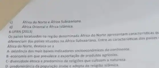 Africa do Norte e África Subsaariana.
Africa Oriental e Africa Islâmica.
6-UFRN (2013)
Os paises localizados na região denominada Africa do Norte apresentam caracteristicas ql
diferenciam dos paises situados na África Subsaariana. Entre as caracteristicas dos paises
África do Norte, destaca -se a
A- existência dos mais baixos indicadores socioeconômicos do continente.
B -economia em que prevalece a exportação de produtos agricolas.
C- diversidade étnica e predominio de religiões que cultuam a natureza.
D -predominância da população árabe e adepta da religião islâmica.