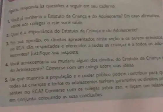 Agor2, responda as questoes a seguir em seu caderno.
1. Você á conhecia o Estatuto da Criança e do Adolescente? Em caso afirmativo,
conte aos colegas o que você sabia.
2. Qual é a importância do Estatuto da Criança e do Adolescente?
3. Em sua opinião os direitos apresentados nesta seção e os outros previstos
no ECA são respeitados e oferecidos a todas as crianças e a todos os ado-
lescentes?Justifique sua resposta.
4. Você acrescentaria ou mudaria algum dos direitos do Estatuto da Criança
do Adolescente?Converse com um colega sobre suas idelas
5. De que maneira a população e o poder público podem contribuir para q
todas as crianças e todos os adolescentes tenham garantidos os direitos pr
sentes no ECA?Converse com os colegas sobre isso e facam um relató
em conjunto colocando as suas conclusōes.