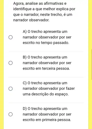 Agora, analise as afirmativas e
identifique a que melhor explica por
que o narrador,neste trecho, é um
narrador observador.
A) O trecho apresenta um
narrador observador por ser
escrito no tempo passado.
B) O trecho apresenta um
narrador observador por ser
escrito em terceira pessoa.
C) 0 trecho apresenta um
narrador observador por fazer
uma descrição do espaço.
D) O trecho apresenta um