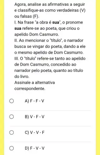 Agora , analise as afirmativas a seguir
e classifique as como verdadeiras (V)
ou falsas (F)
I. Na frase "a obra é sua", o pronome
sua refere-se ao poeta , que criou o
apelido Dom Casmurro.
11 . Ao mencionar o "título", o narrador
busca se vingar do poeta , dando a ele
mesmo apelido de Dom Casmurro.
III. O "título " refere-se tanto ao apelido
de Dom Casmurro , concedido , ao
narrador pelo poeta , quanto ao título
do livro.
Assinale a alternativa
correspondente.
A) F - F - V
B)V-F-V
C) V-V-F
D) F-V-V