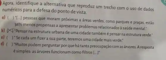 Agora , identifique a alternativa que reproduz um trecho com o uso de dados
numéricos para a defesa do ponto de vista.
a) ()
..] pessoas que moram próximas a áreas verdes , como parques e praças, estão
36% 
menos propensas a apresentar problemas relacionados à saúde mental."
b)"Pensar na estrutura urbana de uma cidade tambémé pensar na estrutura verde."
c) () "Se cada um fizer a sua parte, teremos uma cidade mais verde."
d) ()
 "Muitos podem perguntar por que há tanta preocupação com as árvores . A resposta
é simples: as árvores funcionam como filtros [...]"