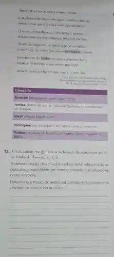 Agora posso ver as mãos entrecruzadas
e as plantas de meus pés nas entranhas amadas,
nesse início que é a clara insônia verdadeira.
seres primordiais que sois testa c viscira,
restituo-me em vós.sangue e máscara vividos,
desejo de esquecer tempo e espaço existidos:
e em vós e em vossa paz meus solilóquios paro-os,
penetro-me do Verbo em seus silêncios claros,
invisto-me de vós vossa fronte me espia
através dessa pedra em que nasce o meu dia.
Lima, Jorge de In: Moriconi Italo, (Org.)
Os cem melhores poemas brasileiros do século.
Rio de Janeiro:Objetiva, 2001. p. 275
Glossário
funesto:desgraçado , que causa morte.
lomba:dorso de monte, serra ou qualquer outra elevação
do terreno.
visgo:planta leguminosa.
solilóquio:ato de alguém conversar consigo mesmo.
Verbo: a palavra de Deus ou o próprio Deus , segundo a
Biblia.
12. "O céu jamais me dê a tentação funesta de adormecer ao léu,
na lomba da floresta," (v. 1-2)
A determinação dos modos verbais está relacionada às
posturas enunciativas do emissor diante das situações
comunicativas.
Determine o modo do verbo sublinhado e relacione-o ao
verdadeiro anseio do eu lírico.
__