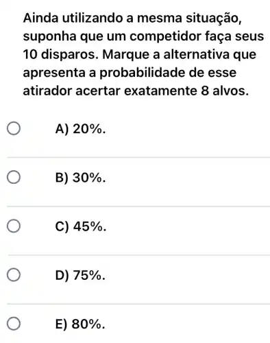 Ainda utilizando a mesma situação,
suponha que um competidor faça seus
10 disparos . Marque a alternativa que
apresenta a probabilid ade de esse
atirador acertar exatamente 8 alvos.
A) 20% 
B) 30% 
C) 45% 
D) 75% 
E) 80%