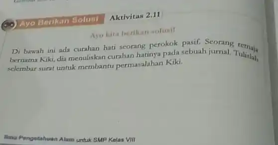 Aktivitas 2.11
Ayo kita berikan solusil
Di bawah ini ada curahan hati seorang perokok pasif. Seorang remaja
bernama Kiki, dia menuliskan curahan hatinya pada sebuah jurnal. Tulislah
selembar surat untuk membantu permasalahan Kiki.
Ilmu Pong
huan Alam untuk SMP Kelas VIII Pengetahuan