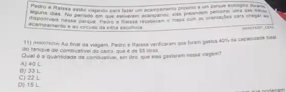 alguns e Raissa estão viajango para fazer um acampamento proximo a um parque durante alguns pretendem percorrer uma oas trithas
disponiveis nesse parque Pedro e Ralssa receberam o mapa com as orientações para chegar ao
acampamento e ao circuito da trilha escolhida.
(1200078251 CEN)
11) (M00078254) Ao final da viagem, Pedro e Raissa verificaram que foram gastos
40%  da capaciqade total
do tanque de combustivel do carro, que e de 55 litros
Qual é a quantidade de combustivel, em litro que eles gastaram nessa viagem?
A) 40 L.
B) 33 L
C) 22L
D) 15 L