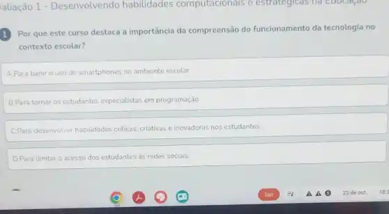 aliação 1 - Desenvolvendo habilidades computacionais e estrategicas na Eaucacao
1 Por que este curso destaca a importância da compreensão do funcionamento da tecnologia no
1
contexto escolar?
A.Para banir o uso de smartphones no ambiente escolar.
B.Para tornar os estudantes especialistas em programação
C.Para desenvolver habilidades criticas, criativas e inovadoras nos estudantes.
D.Para limitar o acesso dos estudantes às redes sociais.