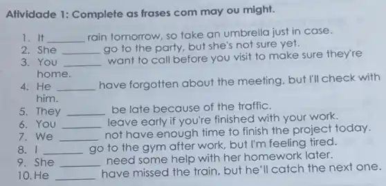 Alividade 1: Complete as frases com may ou might.
If __
rain tomorrow, so take an umbrella just in case.
2. She __ go to the party but she's not sure yet.
3. You __
want to call before you visit to make sure they're
home.
4. He __
have forgotten about the meeting, but I'll check with
him.
5. They __ be late because of the traffic.
6. You __
leave early if you're finished with your work.
7.we __
not have enough time to finish the project today.
8. 1 __
go to the gym after work, but I'm feeling tired.
9. She __
need some help with her homework later.
10. He __
have missed the train but he'll catch the next one.