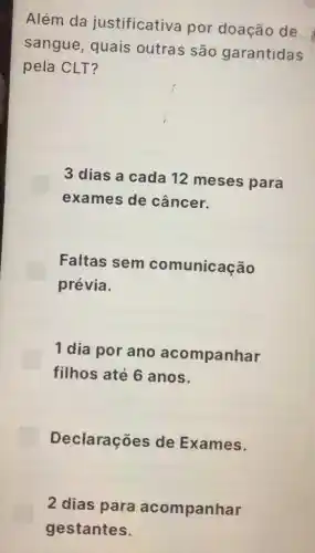 Além da justificativa por doação de
sangue, quais outras são garantidas
pela CLT?
3 dias a cada 12 meses para
exames de câncer.
Faltas sem comunicação
prévia.
1 dia por ano acompanhar
filhos até 6 anos.
Declarações de Exames.
2 dias para acompanhar
gestantes.