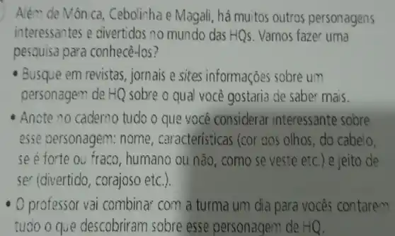 Além de Mônica , Cebolinha e Magali, há muitos outros personagens
interessantes e civertidos no mundo das HQs . Vamos fazer uma
pesquisa para conhecé-los?
Busque em revistas jornais e sites informações sobre um
personagem de HQ sobre o qual você gostaria de saber mais.
Anote no cademo tudo O que vocé considerar interessante sobre
esse personagem:nome, caracteristicas (cor dos olhos, do cabelo,
se é forte ou fraco , humano ou não, como se veste etc.) e jeito de
ser (divertido, corajoso etc.).
professor vai combinat com a turma um dia para vocês contarem
tuoo o que descobriram sobre esse personagem de HQ